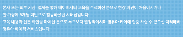 본사 또는 외부 기관, 업체를 통해 베이비시터 교육을 수료하신 분으로 현장 파견이 처음이시거나 한 가정에 6개월 미만으로 활동하셧던 시터님입니다. 교육 내용과 신분 확인을 마치신 분으로 누구보다 열정 적이시며 영유아 케어에 집중 하 실수 있으신 닥터베베 영유아 베이직 서비스 입니다.