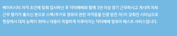 베이비시터 자격 조건에 맞춰 입사하던 후 닥터베베와 함께 3년 이상 장기 근무하시고 계시며 자체 근무 평가가 좋은신 분으로 스팩(추가로 영유아 관련 자격증을 인증 받은 자)이 갖춰진 시터님으로 현장에서 대처 능력이 뛰어나 대응이 적절하게 이루어지는 닥터베베 영유아 베스트 서비스입니다.