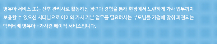 영유아 서비스 또는 산후 관리사로 활동하신 경력과 경험을 통해 현장에서 노련하게 가사 엄무까지 보충할 수 있으신 시터님으로 아이와 가사 기본 업무를 필요하시는 부모님들 가정에 맞춰 파견되는 닥터베베 영유아 + 가사겸 베이직 서비스 입니다..