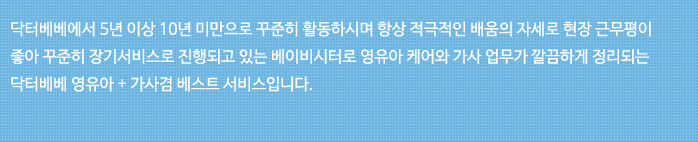 닥터베베에서 5년 이상 10년 미만으로 꾸준히 활동하시며 항상 적극적인 배움의 자세로 현장 근무평이 좋아 꾸준히 장기 서비스로 진행되고 있는 베이비시터로 영유아 케어와 가사 업무가 깔끔하게 정리되는 닥터베베 영유아+가사겸 베스트 서비스입니다.